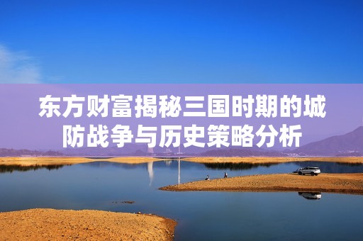 东方财富揭秘三国时期的城防战争与历史策略分析