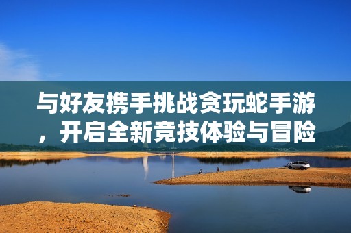与好友携手挑战贪玩蛇手游，开启全新竞技体验与冒险之旅
