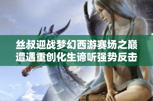丝叔迎战梦幻西游赛场之巅遭遇重创化生谛听强势反击