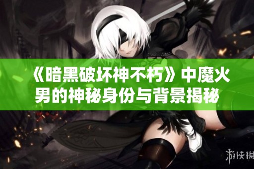 《暗黑破坏神不朽》中魔火男的神秘身份与背景揭秘