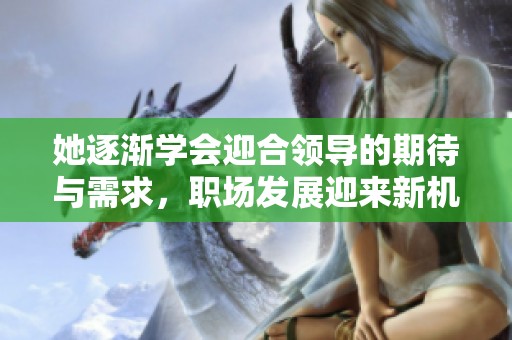 她逐渐学会迎合领导的期待与需求，职场发展迎来新机遇