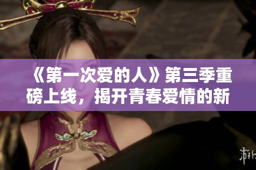 《第一次爱的人》第三季重磅上线，揭开青春爱情的新篇章