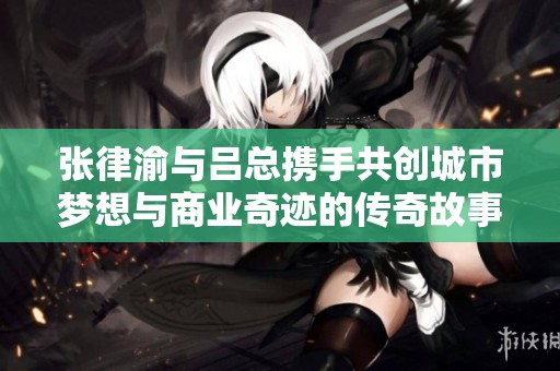 张律渝与吕总携手共创城市梦想与商业奇迹的传奇故事