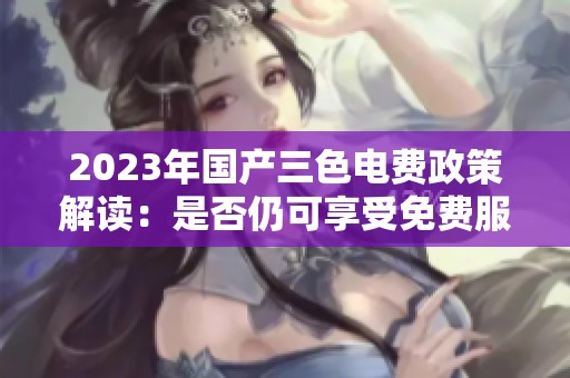 2023年国产三色电费政策解读：是否仍可享受免费服务