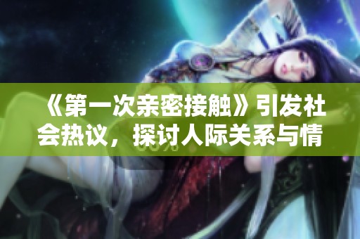 《第一次亲密接触》引发社会热议，探讨人际关系与情感交流新方式