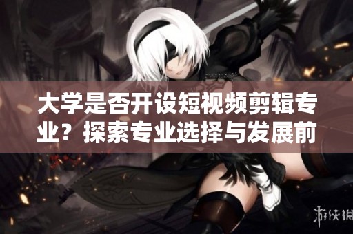 大学是否开设短视频剪辑专业？探索专业选择与发展前景