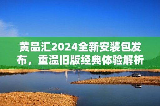 黄品汇2024全新安装包发布，重温旧版经典体验解析