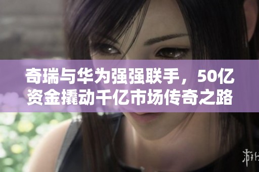奇瑞与华为强强联手，50亿资金撬动千亿市场传奇之路
