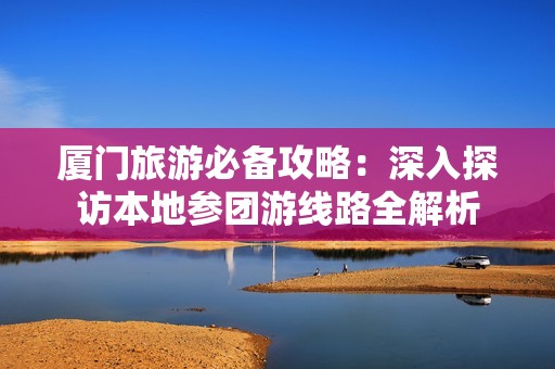 厦门旅游必备攻略：深入探访本地参团游线路全解析