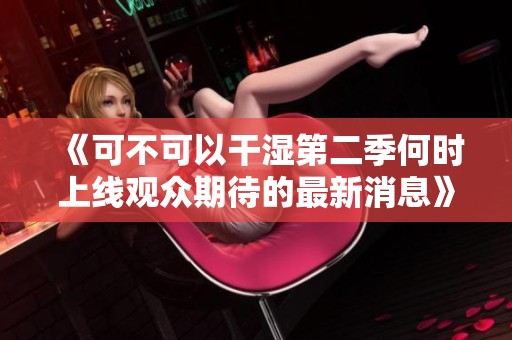《可不可以干湿第二季何时上线观众期待的最新消息》