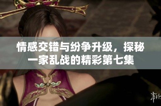 情感交错与纷争升级，探秘一家乱战的精彩第七集