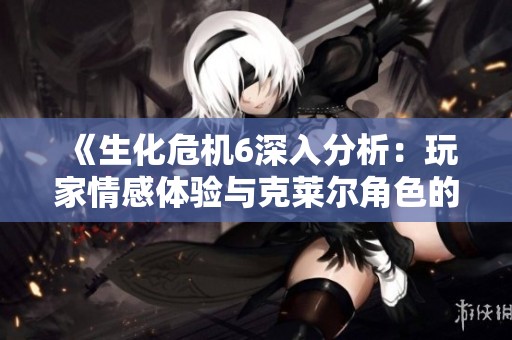 《生化危机6深入分析：玩家情感体验与克莱尔角色的关系探讨》