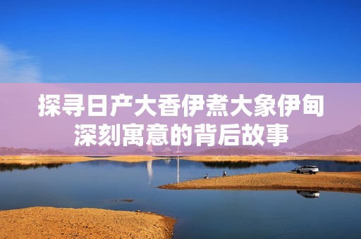 探寻日产大香伊煮大象伊甸深刻寓意的背后故事