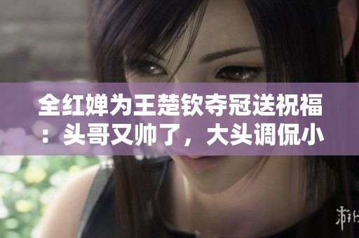 全红婵为王楚钦夺冠送祝福：头哥又帅了，大头调侃小重胖了