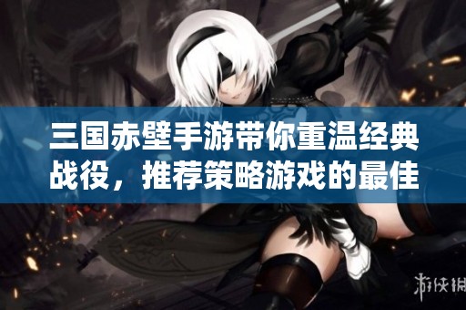 三国赤壁手游带你重温经典战役，推荐策略游戏的最佳选择