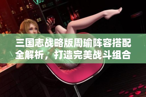 三国志战略版周瑜阵容搭配全解析，打造完美战斗组合攻略