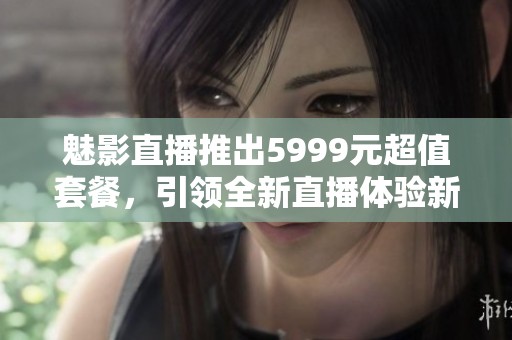 魅影直播推出5999元超值套餐，引领全新直播体验新潮流