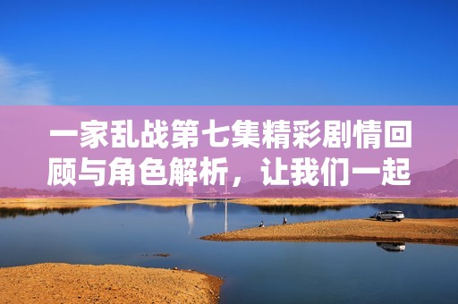 一家乱战第七集精彩剧情回顾与角色解析，让我们一起探讨吧