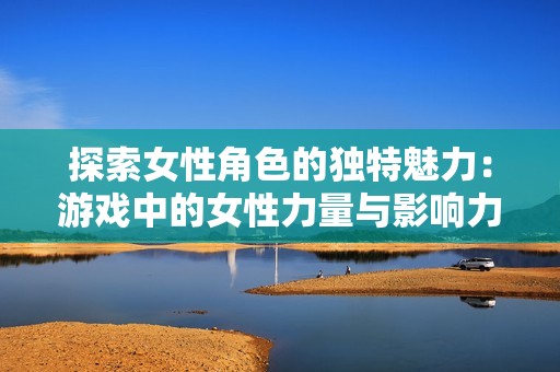 探索女性角色的独特魅力：游戏中的女性力量与影响力解析