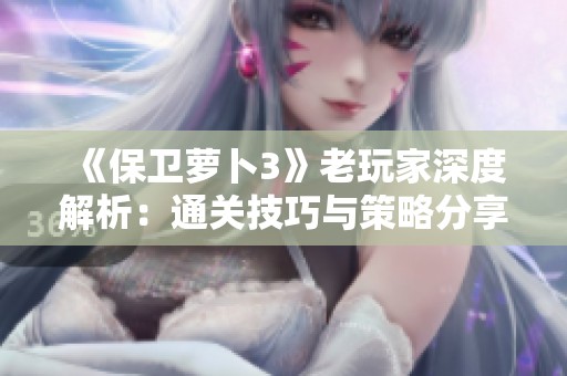 《保卫萝卜3》老玩家深度解析：通关技巧与策略分享全攻略