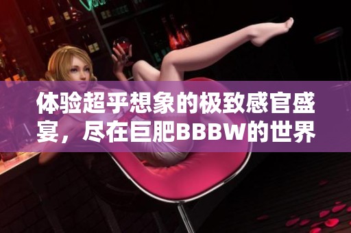 体验超乎想象的极致感官盛宴，尽在巨肥BBBW的世界里！
