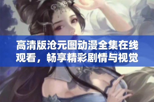 高清版沧元图动漫全集在线观看，畅享精彩剧情与视觉盛宴