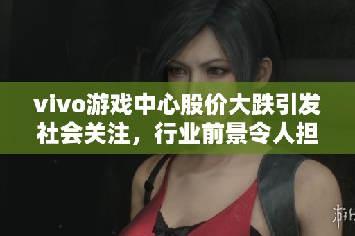 vivo游戏中心股价大跌引发社会关注，行业前景令人担忧