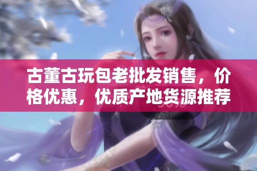 古董古玩包老批发销售，价格优惠，优质产地货源推荐
