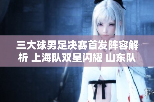 三大球男足决赛首发阵容解析 上海队双星闪耀 山东队倾力出击无锋阵