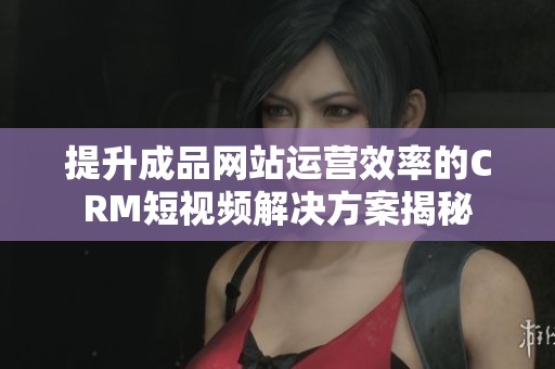 提升成品网站运营效率的CRM短视频解决方案揭秘