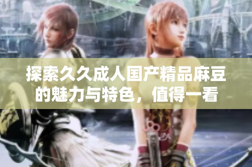 探索久久成人国产精品麻豆的魅力与特色，值得一看