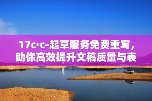 17c·c-起草服务免费重写，助你高效提升文稿质量与表现