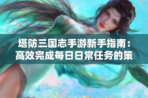 塔防三国志手游新手指南：高效完成每日日常任务的策略与技巧