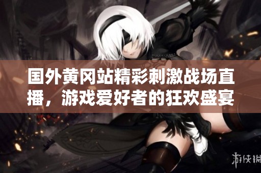 国外黄冈站精彩刺激战场直播，游戏爱好者的狂欢盛宴