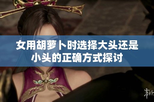 女用胡萝卜时选择大头还是小头的正确方式探讨