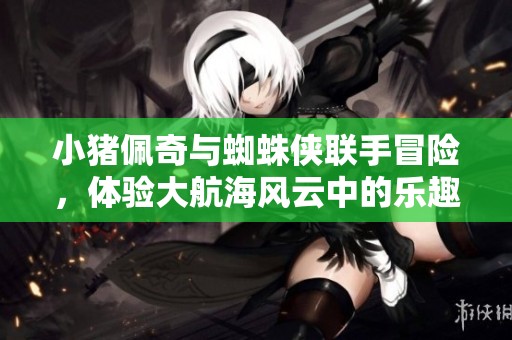 小猪佩奇与蜘蛛侠联手冒险，体验大航海风云中的乐趣手游之旅