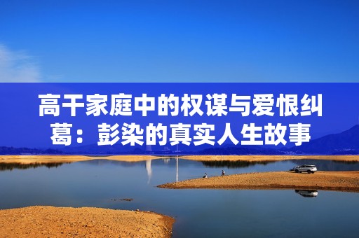 高干家庭中的权谋与爱恨纠葛：彭染的真实人生故事