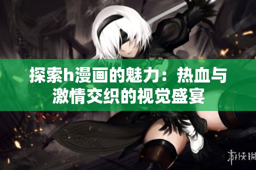 探索h漫画的魅力：热血与激情交织的视觉盛宴