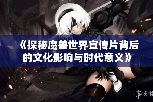《探秘魔兽世界宣传片背后的文化影响与时代意义》