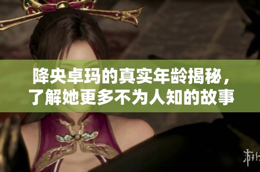降央卓玛的真实年龄揭秘，了解她更多不为人知的故事与成就