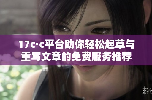 17c·c平台助你轻松起草与重写文章的免费服务推荐