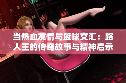 当热血友情与篮球交汇：路人王的传奇故事与精神启示