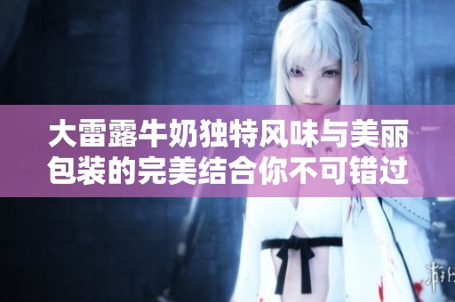 大雷露牛奶独特风味与美丽包装的完美结合你不可错过