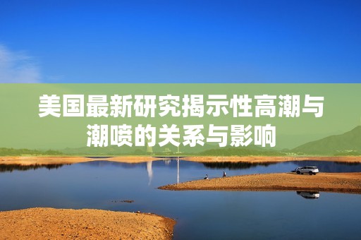 美国最新研究揭示性高潮与潮喷的关系与影响