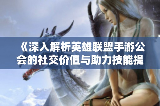 《深入解析英雄联盟手游公会的社交价值与助力技能提升作用》