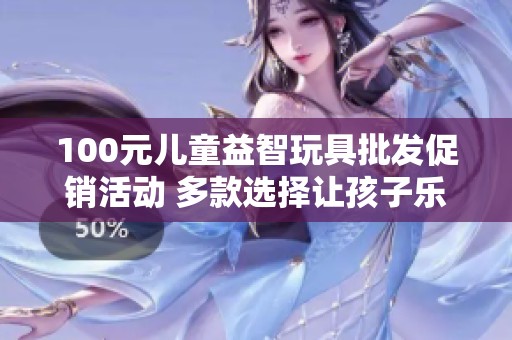 100元儿童益智玩具批发促销活动 多款选择让孩子乐享成长