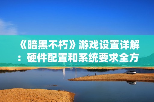 《暗黑不朽》游戏设置详解：硬件配置和系统要求全方位解析
