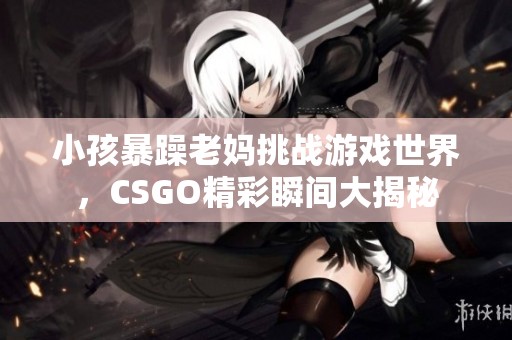 小孩暴躁老妈挑战游戏世界，CSGO精彩瞬间大揭秘