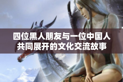 四位黑人朋友与一位中国人共同展开的文化交流故事