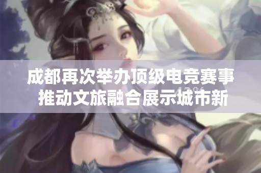 成都再次举办顶级电竞赛事 推动文旅融合展示城市新魅力